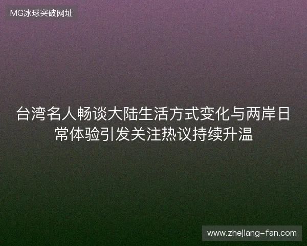 台湾名人畅谈大陆生活方式变化与两岸日常体验引发关注热议持续升温